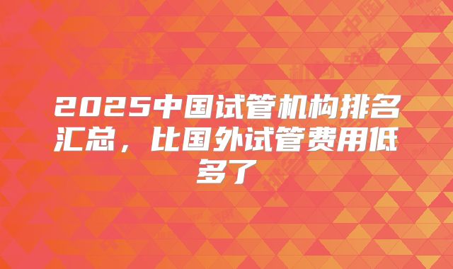 2025中国试管机构排名汇总，比国外试管费用低多了