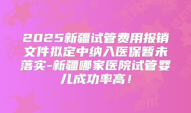 2025新疆试管费用报销文件拟定中纳入医保暂未落实-新疆哪家医院试管婴儿成功率高！