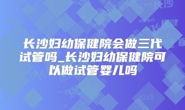 长沙妇幼保健院会做三代试管吗_长沙妇幼保健院可以做试管婴儿吗