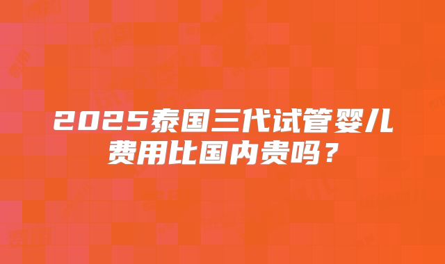 2025泰国三代试管婴儿费用比国内贵吗?