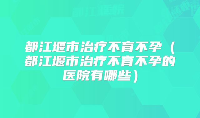 都江堰市治疗不育不孕（都江堰市治疗不育不孕的医院有哪些）