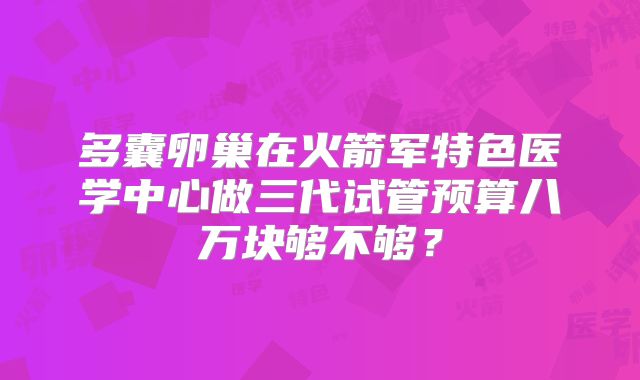 多囊卵巢在火箭军特色医学中心做三代试管预算八万块够不够?