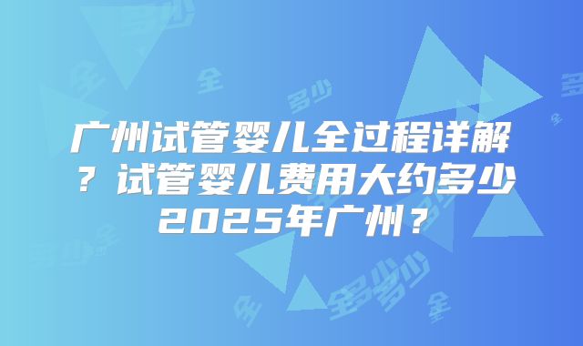广州试管婴儿全过程详解？试管婴儿费用大约多少2025年广州？