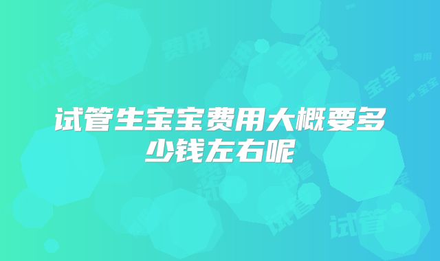 试管生宝宝费用大概要多少钱左右呢