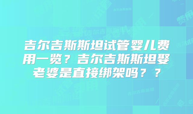吉尔吉斯斯坦试管婴儿费用一览？吉尔吉斯斯坦娶老婆是直接绑架吗？？