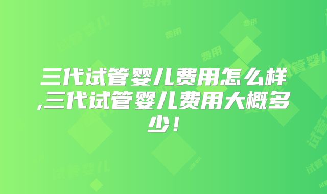 三代试管婴儿费用怎么样,三代试管婴儿费用大概多少！