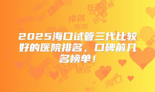 2025海口试管三代比较好的医院排名,口碑前几名榜单!