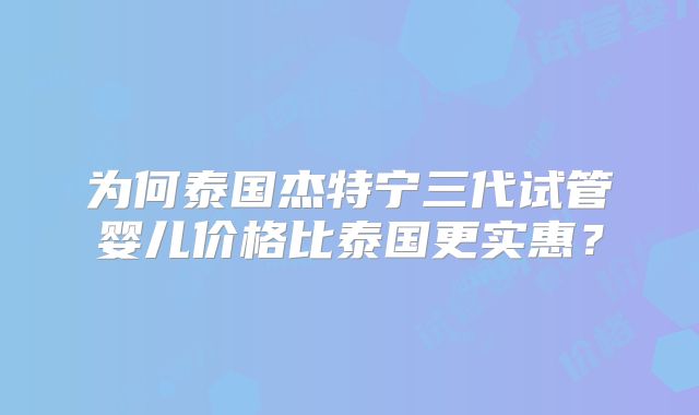为何泰国杰特宁三代试管婴儿价格比泰国更实惠?