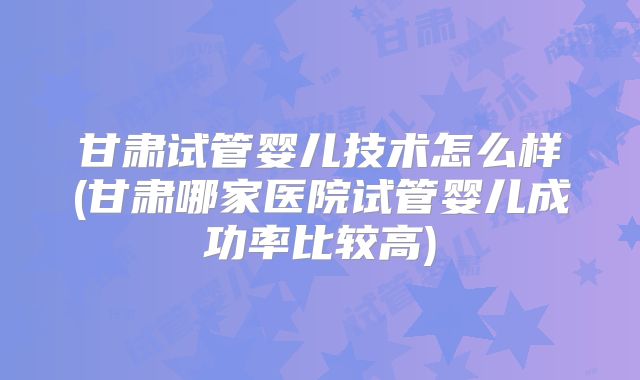 甘肃试管婴儿技术怎么样(甘肃哪家医院试管婴儿成功率比较高)