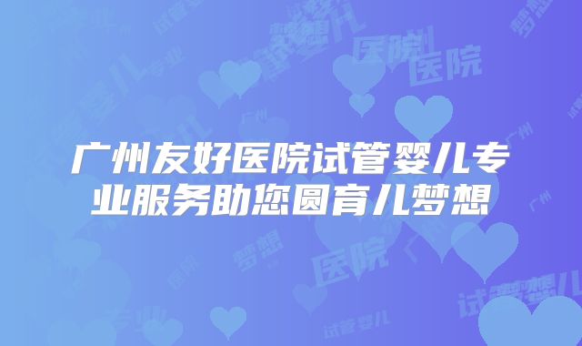 广州友好医院试管婴儿专业服务助您圆育儿梦想