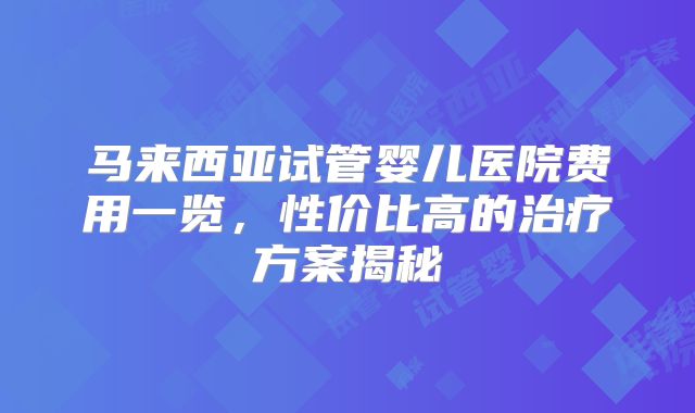 马来西亚试管婴儿医院费用一览，性价比高的治疗方案揭秘