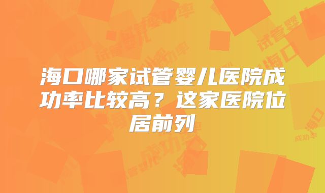 海口哪家试管婴儿医院成功率比较高？这家医院位居前列