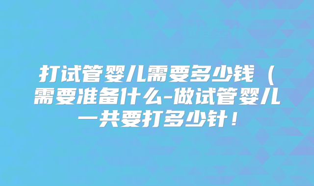 打试管婴儿需要多少钱（需要准备什么-做试管婴儿一共要打多少针！