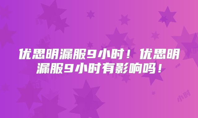 优思明漏服9小时!优思明漏服9小时有影响吗!