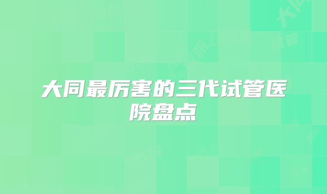 大同最厉害的三代试管医院盘点