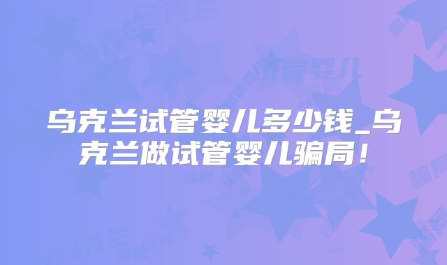 乌克兰试管婴儿多少钱_乌克兰做试管婴儿骗局！