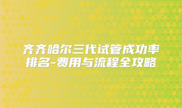 齐齐哈尔三代试管成功率排名-费用与流程全攻略