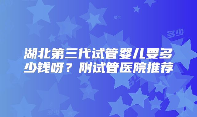 湖北第三代试管婴儿要多少钱呀？附试管医院推荐