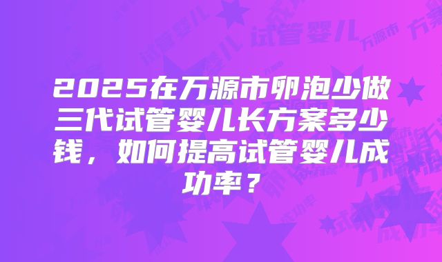 2025在万源市卵泡少做三代试管婴儿长方案多少钱，如何提高试管婴儿成功率？