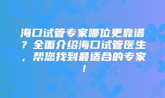 海口试管专家哪位更靠谱?全面介绍海口试管医生,帮您找到最适合的专家!