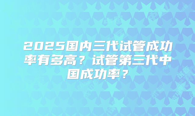 2025国内三代试管成功率有多高？试管第三代中国成功率？