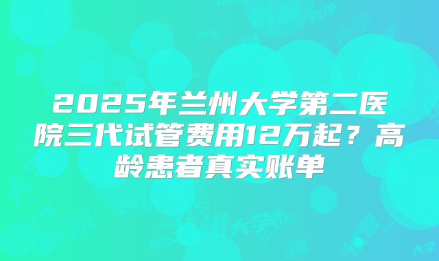 2025年兰州大学第二医院三代试管费用12万起？高龄患者真实账单