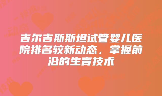 吉尔吉斯斯坦试管婴儿医院排名较新动态，掌握前沿的生育技术