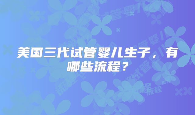 美国三代试管婴儿生子,有哪些流程?