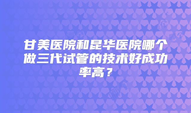 甘美医院和昆华医院哪个做三代试管的技术好成功率高？