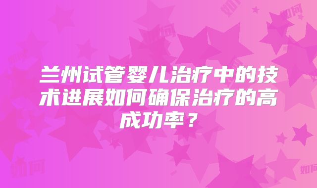 兰州试管婴儿治疗中的技术进展如何确保治疗的高成功率?