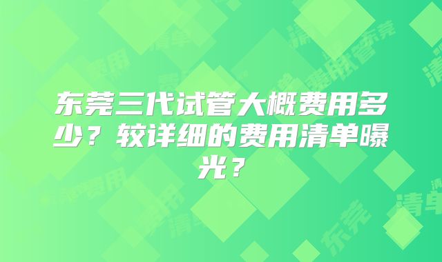 东莞三代试管大概费用多少？较详细的费用清单曝光？