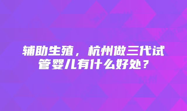 辅助生殖,杭州做三代试管婴儿有什么好处?