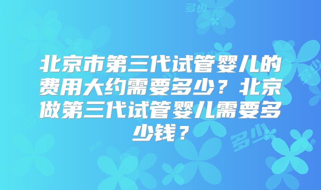 北京市第三代试管婴儿的费用大约需要多少？北京做第三代试管婴儿需要多少钱？