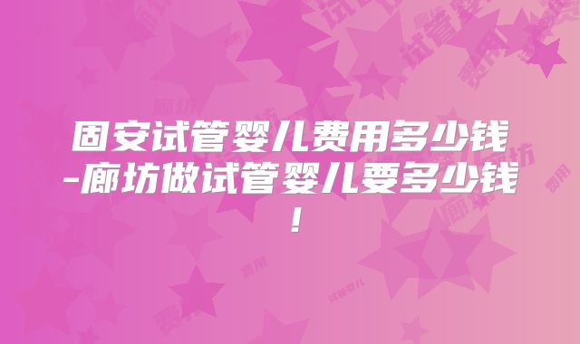 固安试管婴儿费用多少钱-廊坊做试管婴儿要多少钱!
