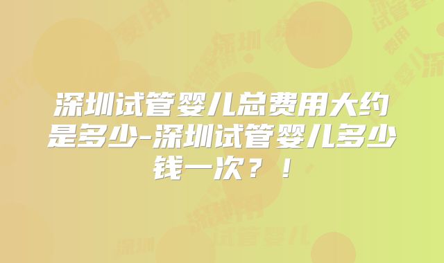 深圳试管婴儿总费用大约是多少-深圳试管婴儿多少钱一次？！