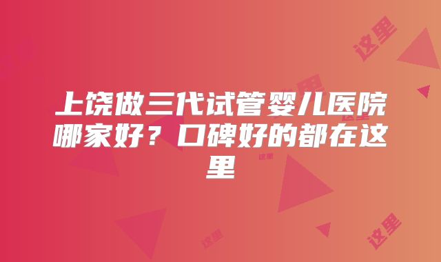 上饶做三代试管婴儿医院哪家好？口碑好的都在这里