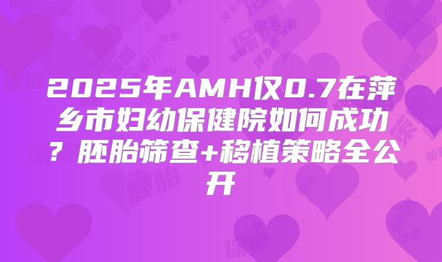 2025年AMH仅0.7在萍乡市妇幼保健院如何成功？胚胎筛查+移植策略全公开
