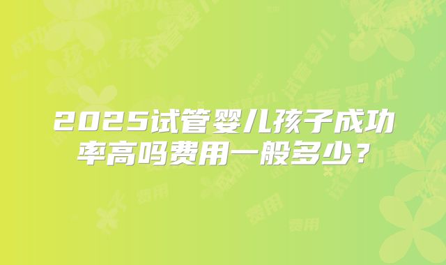 2025试管婴儿孩子成功率高吗费用一般多少?