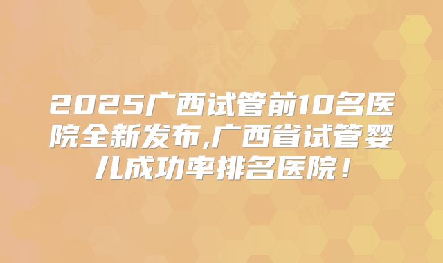 2025广西试管前10名医院全新发布,广西省试管婴儿成功率排名医院!
