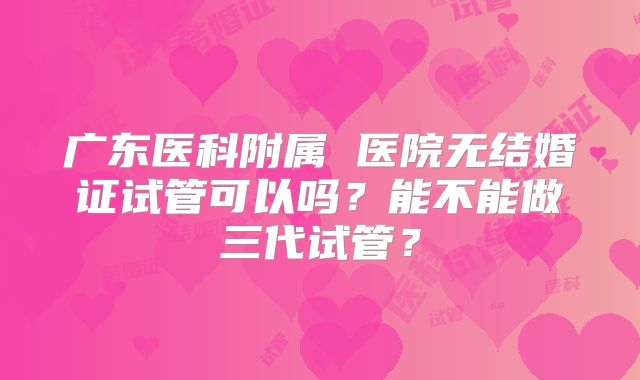 广东医科附属 医院无结婚证试管可以吗？能不能做三代试管？