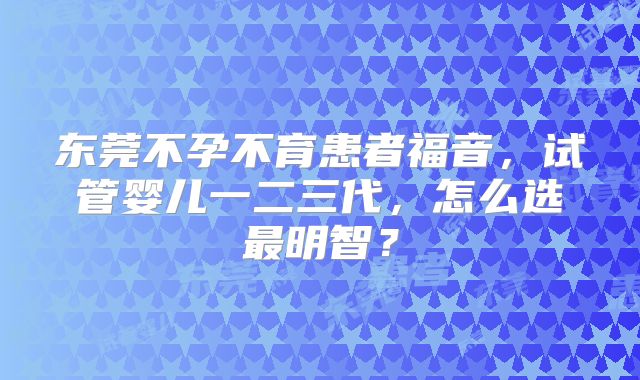 东莞不孕不育患者福音,试管婴儿一二三代,怎么选最明智?