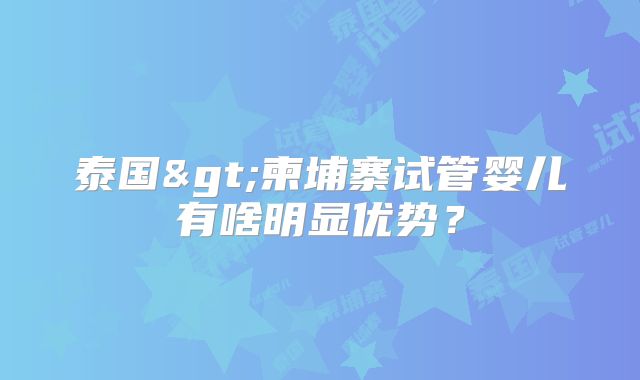 泰国>柬埔寨试管婴儿有啥明显优势?