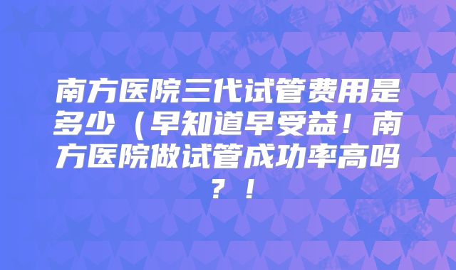 南方医院三代试管费用是多少（早知道早受益！南方医院做试管成功率高吗？！
