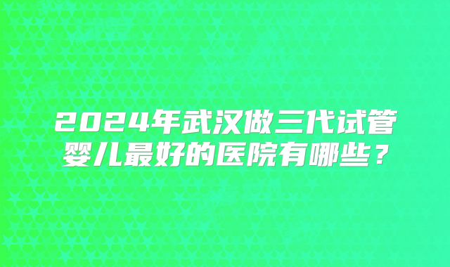 2024年武汉做三代试管婴儿最好的医院有哪些？