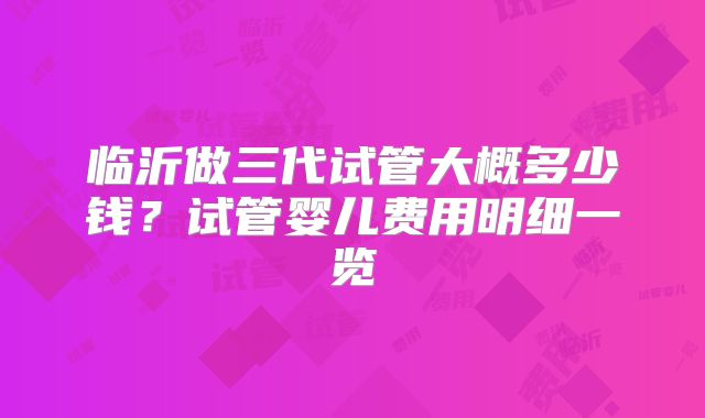 临沂做三代试管大概多少钱？试管婴儿费用明细一览
