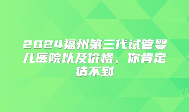 2024福州第三代试管婴儿医院以及价格，你肯定猜不到