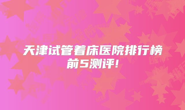 天津试管着床医院排行榜前5测评!