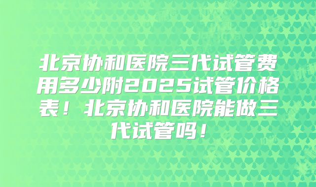 北京协和医院三代试管费用多少附2025试管价格表！北京协和医院能做三代试管吗！