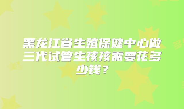 黑龙江省生殖保健中心做三代试管生孩孩需要花多少钱？
