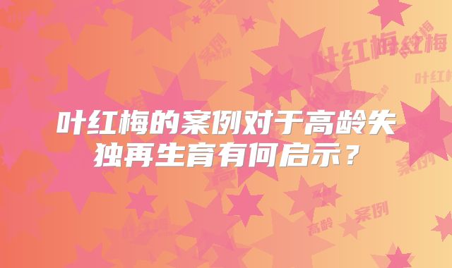叶红梅的案例对于高龄失独再生育有何启示？